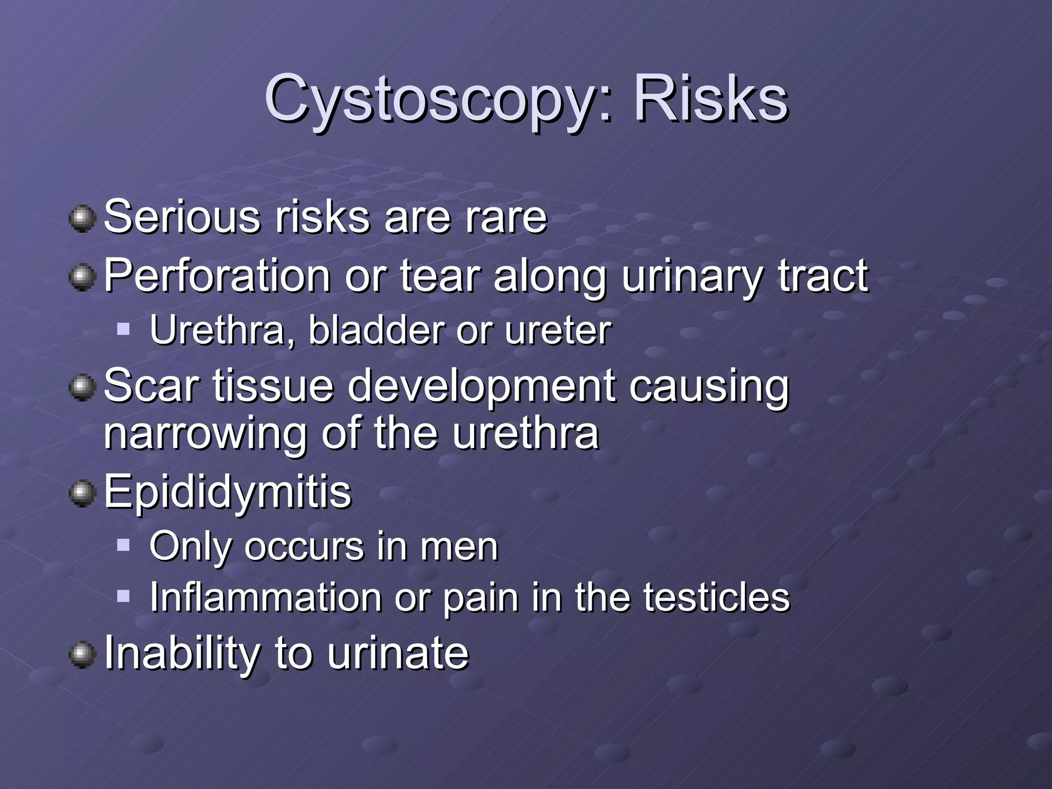 Cystoscopy: Risks Serious risks are rare Perforation or tear along urinary tract Urethra, bladder or ureter Scar tissue development causing narrowing of the urethra  Epididymitis  Only occurs in men Inflammation or pain in the testicles Inability to urinate 