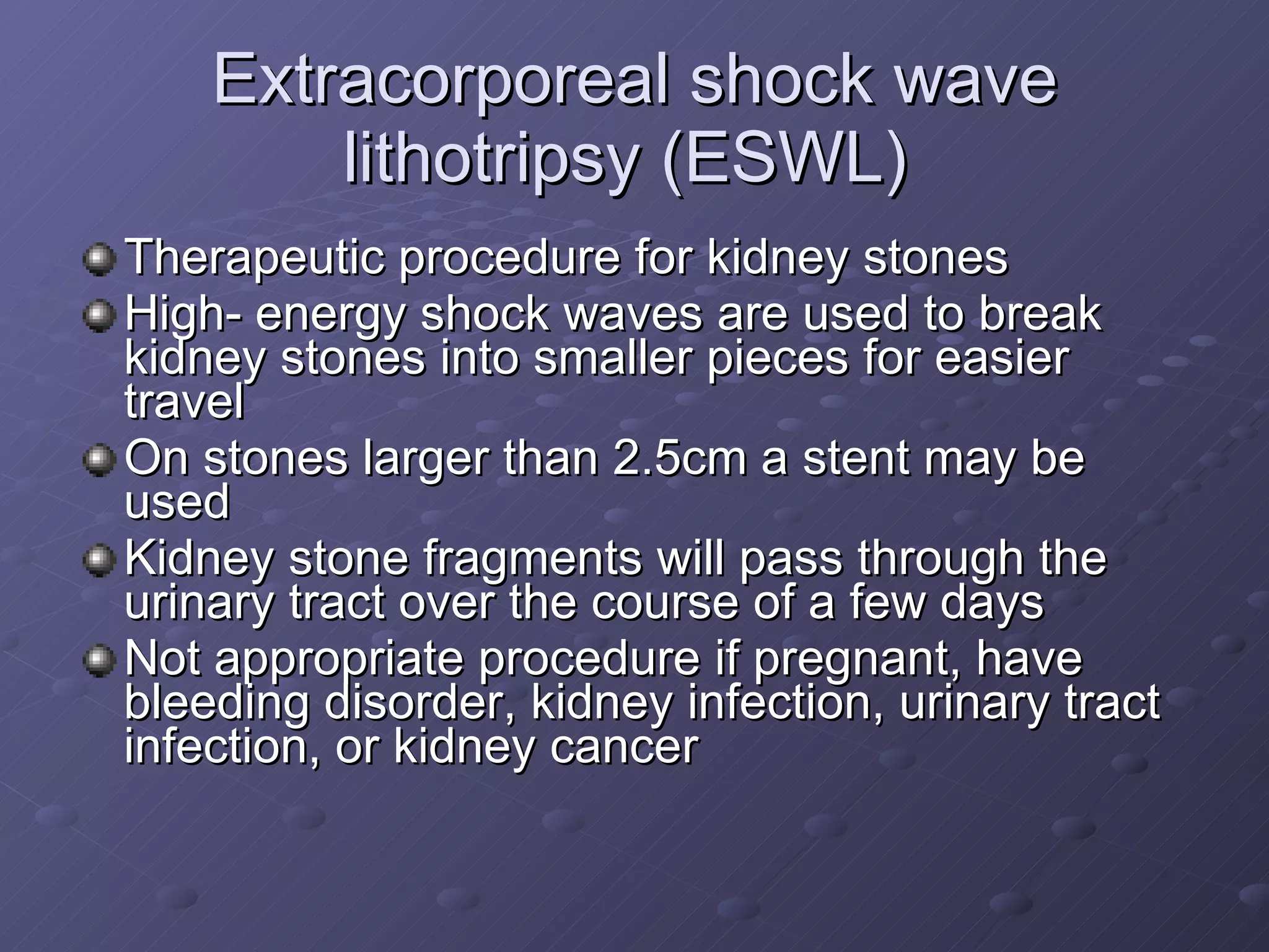 Extracorporeal shock wave lithotripsy (ESWL)  Therapeutic procedure for kidney stones High- energy shock waves are used to break kidney stones into smaller pieces for easier travel On stones larger than 2.5cm a stent may be used Kidney stone fragments will pass through the urinary tract over the course of a few days Not appropriate procedure if pregnant, have bleeding disorder, kidney infection, urinary tract infection, or kidney cancer 
