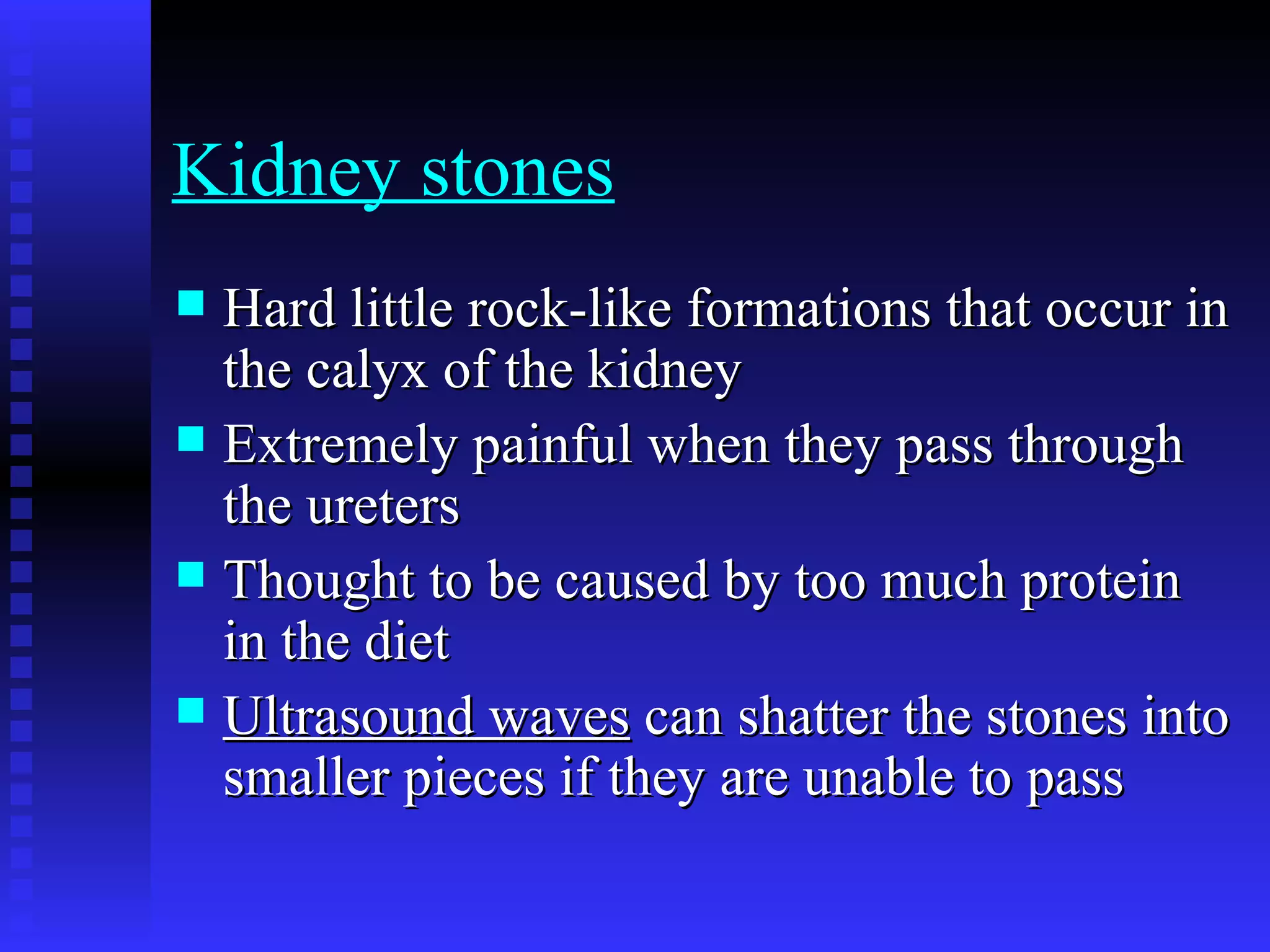 Kidney stones   Hard little rock-like formations that occur in the calyx of the kidney   Extremely painful when they pass through the ureters   Thought to be caused by too much protein in the diet   Ultrasound waves  can shatter the stones into smaller pieces if they are unable to pass   
