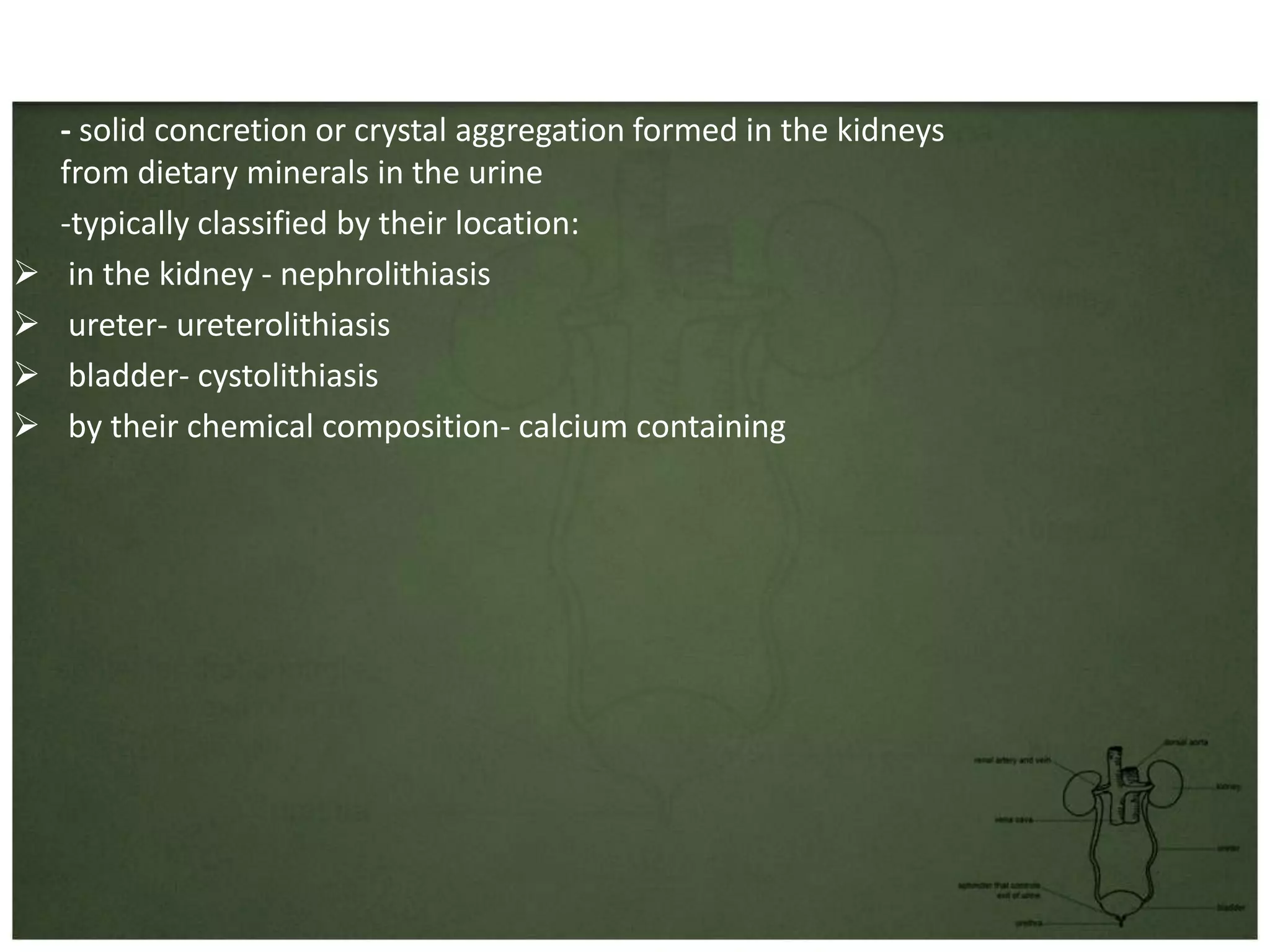 • Kidney stones
  - also known as a renal calculus
  - solid concretion or crystal aggregation formed in the kidneys
  from dietary minerals in the urine
  -typically classified by their location:
 in the kidney - nephrolithiasis
 ureter- ureterolithiasis
 bladder- cystolithiasis
 by their chemical composition- calcium containing
 
