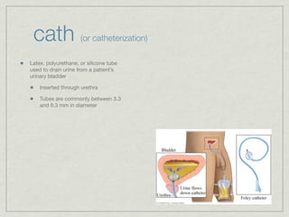 cath                (or catheterization)

Latex, polyurethane, or silicone tube
used to drain urine from a patient’s
urinary bladder

    Inserted through urethra

    Tubes are commonly between 3.3
    and 9.3 mm in diameter
 