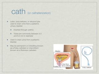 cath                (or catheterization)

Latex, polyurethane, or silicone tube
used to drain urine from a patient’s
urinary bladder

    Inserted through urethra

    Tubes are commonly between 3.3
    and 9.3 mm in diameter

Used to drain urine from a patient’s
bladder

May be permanent or indwelling (known
as a Foley catheter) or intermittent
(known as a Robinson catheter)
 