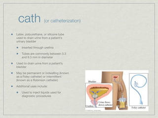 cath                (or catheterization)

Latex, polyurethane, or silicone tube
used to drain urine from a patient’s
urinary bladder

    Inserted through urethra

    Tubes are commonly between 3.3
    and 9.3 mm in diameter

Used to drain urine from a patient’s
bladder

May be permanent or indwelling (known
as a Foley catheter) or intermittent
(known as a Robinson catheter)

Additional uses include:

    Used to inject liquids used for
    diagnostic procedures
 