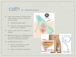 cath                (or catheterization)

Latex, polyurethane, or silicone tube
used to drain urine from a patient’s
urinary bladder

    Inserted through urethra

    Tubes are commonly between 3.3
    and 9.3 mm in diameter

Used to drain urine from a patient’s
bladder

May be permanent or indwelling (known
as a Foley catheter) or intermittent
(known as a Robinson catheter)

Additional uses include:

    Used to inject liquids used for
    diagnostic procedures

    Used to administer medications
 