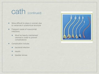 cath                 (continued)


More difﬁcult to place in women due
to variances in anatomical structure

Frequent cause of nosocomial
infections

    Must be heavily maintained/
    cleaned in order to prevent
    complications

Complication include:

    bacterial infection

    sepsis

    bladder stones
 