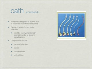 cath                  (continued)


More difﬁcult to place in women due
to variances in anatomical structure

Frequent cause of nosocomial
infections

    Must be heavily maintained/
    cleaned in order to prevent
    complications

Complication include:

    bacterial infection

    sepsis

    bladder stones

    urethral injury
 