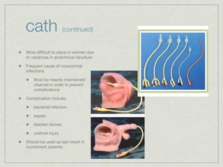 cath                  (continued)


More difﬁcult to place in women due
to variances in anatomical structure

Frequent cause of nosocomial
infections

    Must be heavily maintained/
    cleaned in order to prevent
    complications

Complication include:

    bacterial infection

    sepsis

    bladder stones

    urethral injury

Should be used as last resort in
incontinent patients
 