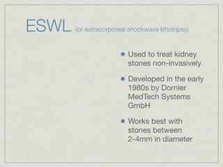 ESWL   (or extracorporeal shockwave lithotripsy)


                          Used to treat kidney
                          stones non-invasively

                          Developed in the early
                          1980s by Dornier
                          MedTech Systems
                          GmbH

                          Works best with
                          stones between
                          2-4mm in diameter
 