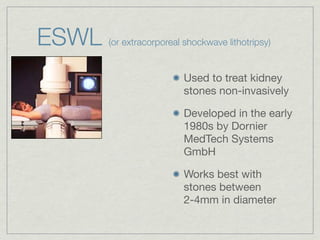 ESWL   (or extracorporeal shockwave lithotripsy)


                          Used to treat kidney
                          stones non-invasively

                          Developed in the early
                          1980s by Dornier
                          MedTech Systems
                          GmbH

                          Works best with
                          stones between
                          2-4mm in diameter
 