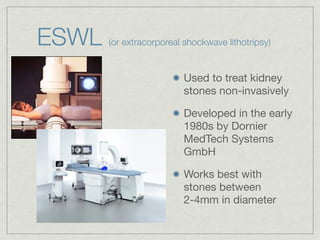ESWL   (or extracorporeal shockwave lithotripsy)


                          Used to treat kidney
                          stones non-invasively

                          Developed in the early
                          1980s by Dornier
                          MedTech Systems
                          GmbH

                          Works best with
                          stones between
                          2-4mm in diameter
 