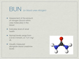 BUN              (or blood urea nitrogen)


Assessment of the amount
of nitrogen (found within
urea molecules) in the
blood

Indicates level of renal
health

Normal levels range from
2.5-6.5 mmol/L or 7-21 mg/
dL

Usually measured
alongside blood creatinine
levels
 