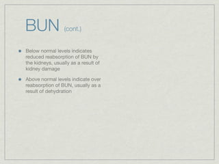 BUN               (cont.)


Below normal levels indicates
reduced reabsorption of BUN by
the kidneys, usually as a result of
kidney damage

Above normal levels indicate over
reabsorption of BUN, usually as a
result of dehydration
 