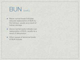 BUN               (cont.)


Below normal levels indicates
reduced reabsorption of BUN by
the kidneys, usually as a result of
kidney damage

Above normal levels indicate over
reabsorption of BUN, usually as a
result of dehydration

Other causes of abnormal levels
of BUN include:
 