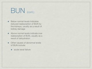 BUN               (cont.)


Below normal levels indicates
reduced reabsorption of BUN by
the kidneys, usually as a result of
kidney damage

Above normal levels indicate over
reabsorption of BUN, usually as a
result of dehydration

Other causes of abnormal levels
of BUN include:

   acute renal failure
 