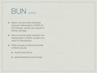 BUN               (cont.)


Below normal levels indicates
reduced reabsorption of BUN by
the kidneys, usually as a result of
kidney damage

Above normal levels indicate over
reabsorption of BUN, usually as a
result of dehydration

Other causes of abnormal levels
of BUN include:

   acute renal failure

   gastrointestinal hemorrhage
 