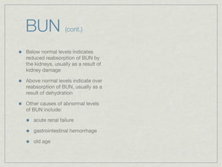 BUN               (cont.)


Below normal levels indicates
reduced reabsorption of BUN by
the kidneys, usually as a result of
kidney damage

Above normal levels indicate over
reabsorption of BUN, usually as a
result of dehydration

Other causes of abnormal levels
of BUN include:

   acute renal failure

   gastrointestinal hemorrhage

   old age
 