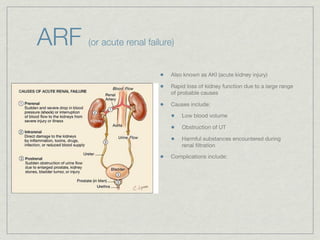ARF   (or acute renal failure)


                             Also known as AKI (acute kidney injury)

                             Rapid loss of kidney function due to a large range
                             of probable causes

                             Causes include:

                                 Low blood volume

                                 Obstruction of UT

                                 Harmful substances encountered during
                                 renal ﬁltration

                             Complications include:
 