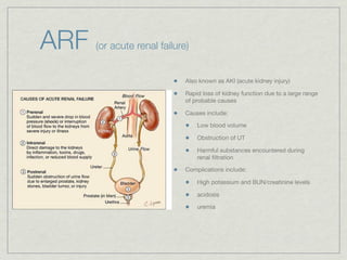 ARF   (or acute renal failure)


                             Also known as AKI (acute kidney injury)

                             Rapid loss of kidney function due to a large range
                             of probable causes

                             Causes include:

                                 Low blood volume

                                 Obstruction of UT

                                 Harmful substances encountered during
                                 renal ﬁltration

                             Complications include:

                                 High potassium and BUN/creatinine levels

                                 acidosis

                                 uremia
 