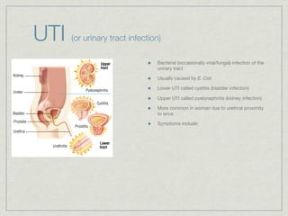 UTI   (or urinary tract infection)

                                Bacterial (occasionally viral/fungal) infection of the
                                urinary tract

                                Usually caused by E. Coli

                                Lower UTI called cystitis (bladder infection)

                                Upper UTI called pyelonephritis (kidney infection)

                                More common in woman due to urethral proximity
                                to anus

                                Symptoms include:
 