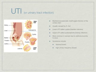 UTI   (or urinary tract infection)

                                Bacterial (occasionally viral/fungal) infection of the
                                urinary tract

                                Usually caused by E. Coli

                                Lower UTI called cystitis (bladder infection)

                                Upper UTI called pyelonephritis (kidney infection)

                                More common in woman due to urethral proximity
                                to anus

                                Symptoms include:

                                     dysuria (lower)

                                     high urinary frequency (lower)
 