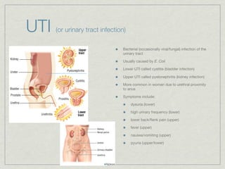 UTI   (or urinary tract infection)

                                Bacterial (occasionally viral/fungal) infection of the
                                urinary tract

                                Usually caused by E. Coli

                                Lower UTI called cystitis (bladder infection)

                                Upper UTI called pyelonephritis (kidney infection)

                                More common in woman due to urethral proximity
                                to anus

                                Symptoms include:

                                     dysuria (lower)

                                     high urinary frequency (lower)

                                     lower back/ﬂank pain (upper)

                                     fever (upper)

                                     nausea/vomiting (upper)

                                     pyuria (upper/lower)
 