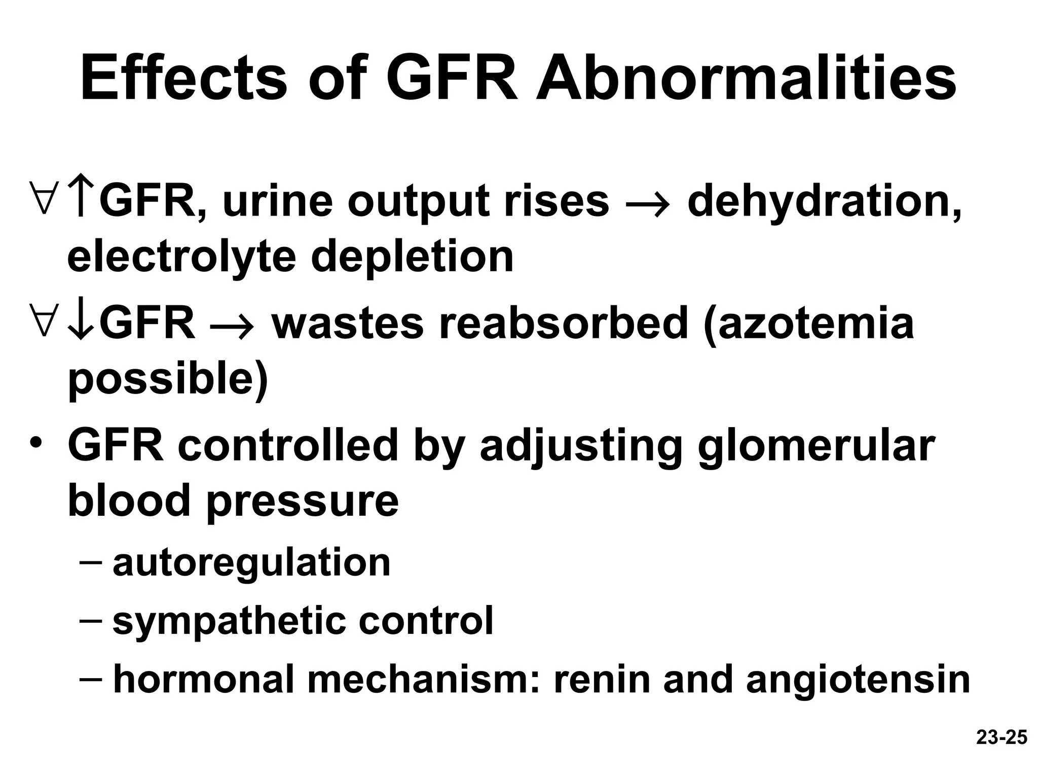 23-25
Effects of GFR Abnormalities
∀↑GFR, urine output rises → dehydration,
electrolyte depletion
∀↓GFR → wastes reabsorbed (azotemia
possible)
• GFR controlled by adjusting glomerular
blood pressure
– autoregulation
– sympathetic control
– hormonal mechanism: renin and angiotensin
 