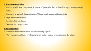 2. Selective reabsorption
• Process by which the composition & volume of glomerular filter is altered during its passage through
tubule.
• Purpose is to reabsorb the constituents of filtrate which are essential to the body.
• High threshold substances
• Low threshold substances
• Waste product: slight extent
3. Active secretion
• Some non-threshold substances are not filtered by capsule.
• They carried in capillaries of efferent arteriole and are cleared by secretion into the tubule.
 