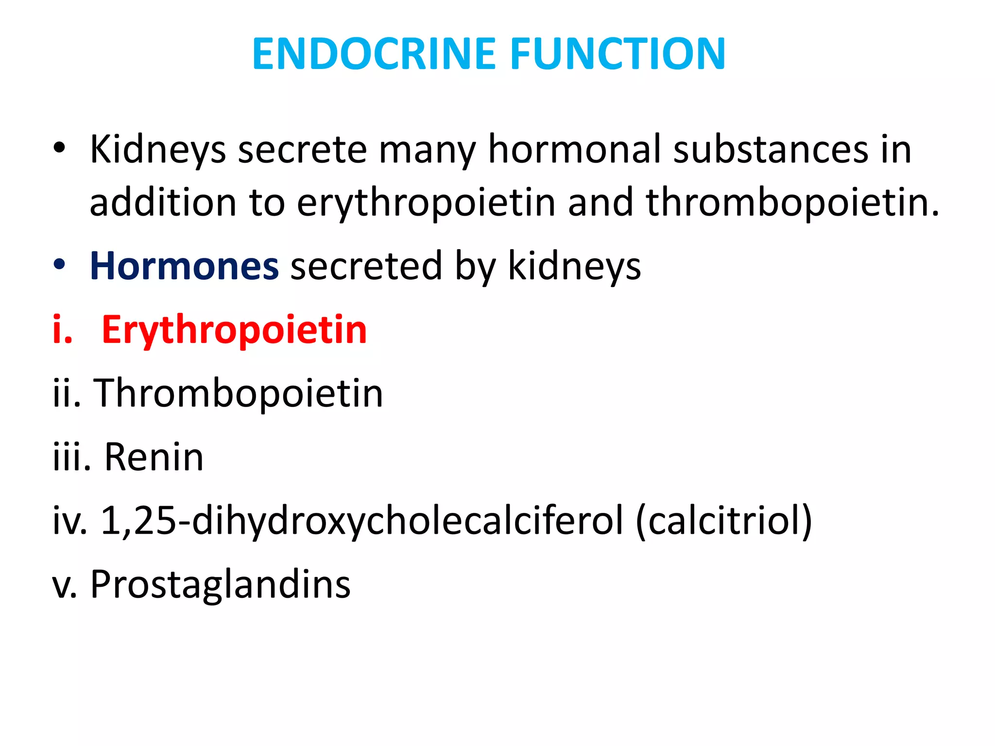 ENDOCRINE FUNCTION
• Kidneys secrete many hormonal substances in
addition to erythropoietin and thrombopoietin.
• Hormones secreted by kidneys
i. Erythropoietin
ii. Thrombopoietin
iii. Renin
iv. 1,25-dihydroxycholecalciferol (calcitriol)
v. Prostaglandins
 