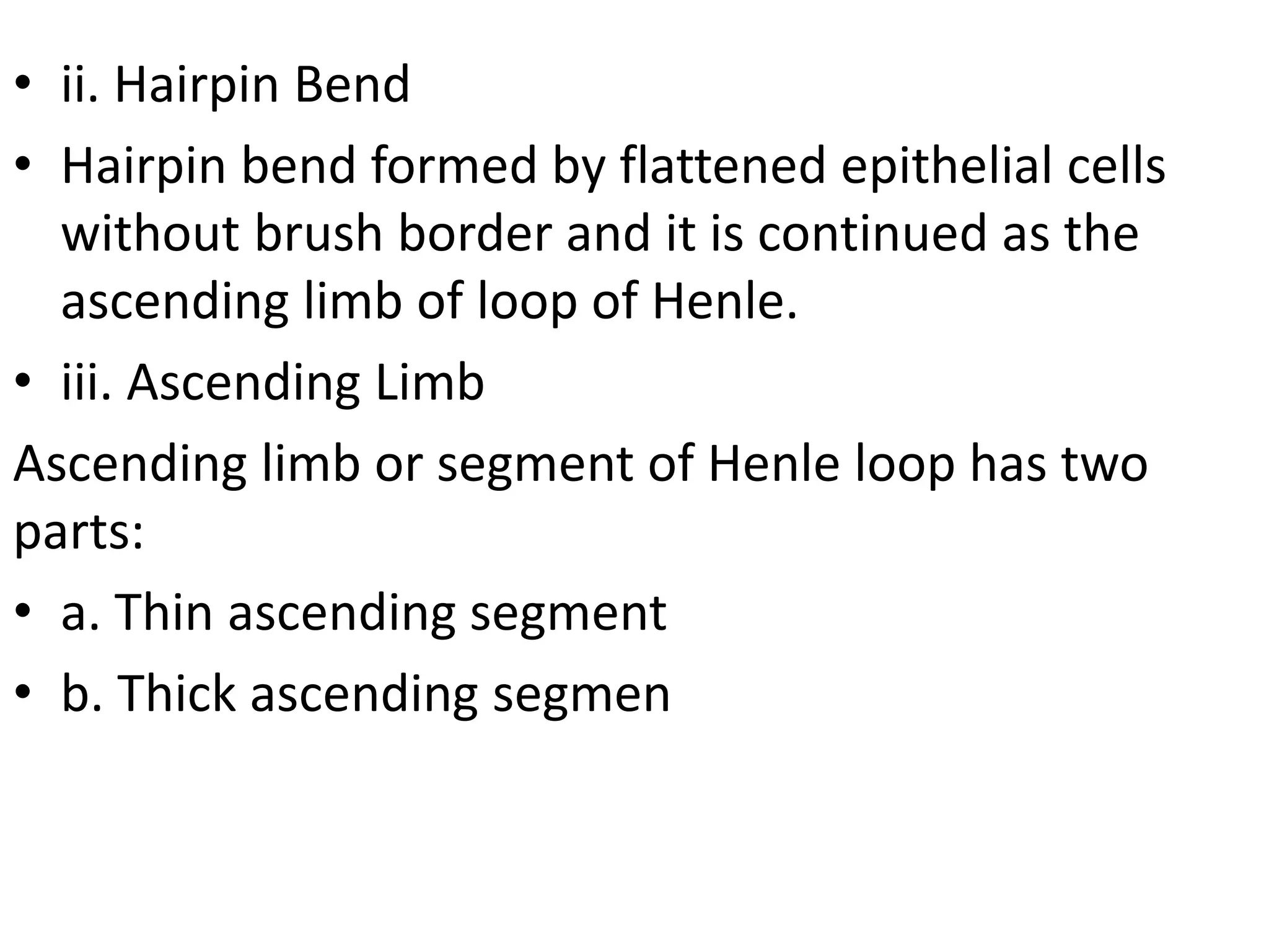 • ii. Hairpin Bend
• Hairpin bend formed by flattened epithelial cells
without brush border and it is continued as the
ascending limb of loop of Henle.
• iii. Ascending Limb
Ascending limb or segment of Henle loop has two
parts:
• a. Thin ascending segment
• b. Thick ascending segmen
 