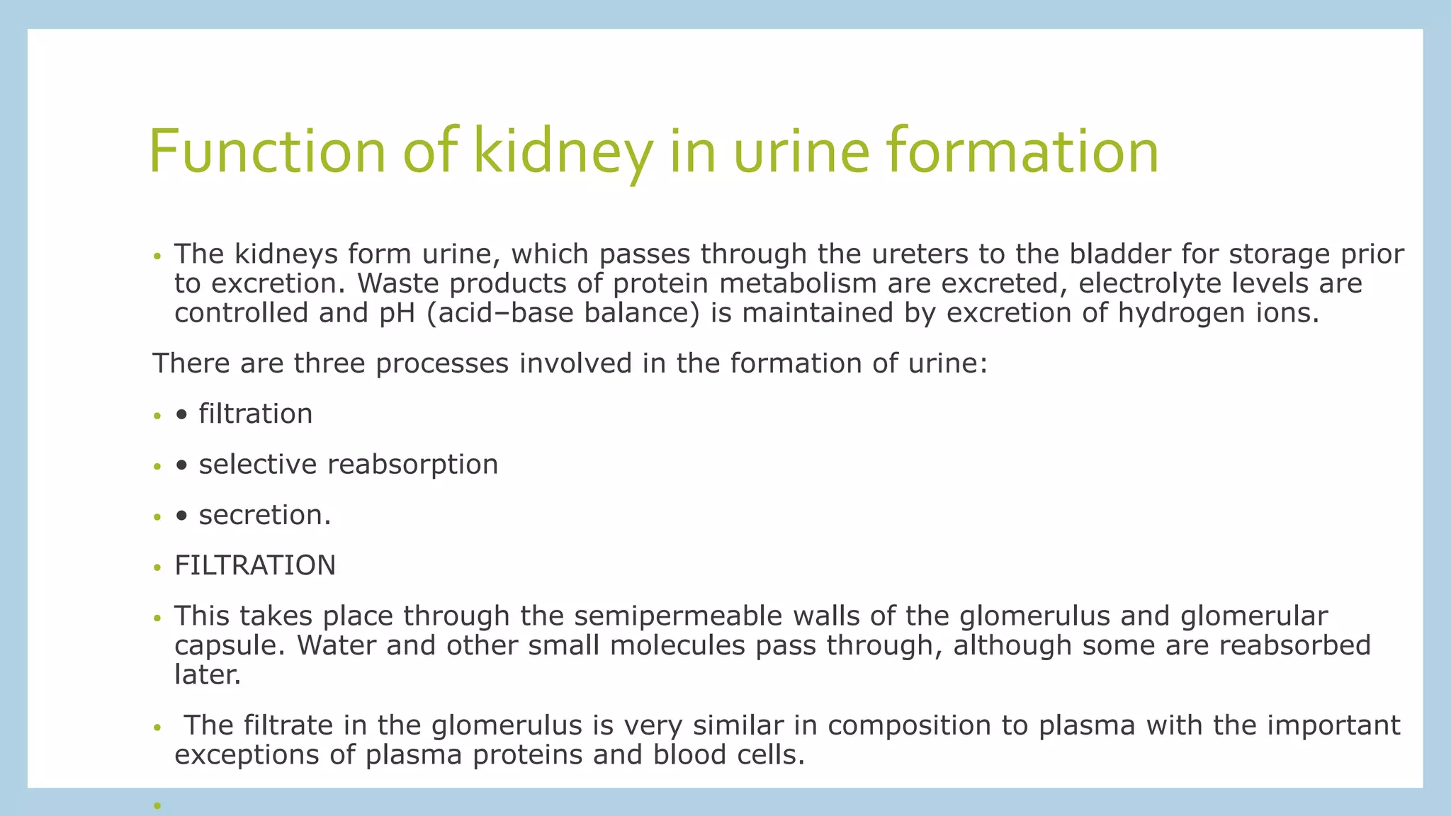 Function of kidney in urine formation
• The kidneys form urine, which passes through the ureters to the bladder for storage prior
to excretion. Waste products of protein metabolism are excreted, electrolyte levels are
controlled and pH (acid–base balance) is maintained by excretion of hydrogen ions.
There are three processes involved in the formation of urine:
• • filtration
• • selective reabsorption
• • secretion.
• FILTRATION
• This takes place through the semipermeable walls of the glomerulus and glomerular
capsule. Water and other small molecules pass through, although some are reabsorbed
later.
• The filtrate in the glomerulus is very similar in composition to plasma with the important
exceptions of plasma proteins and blood cells.
•
 