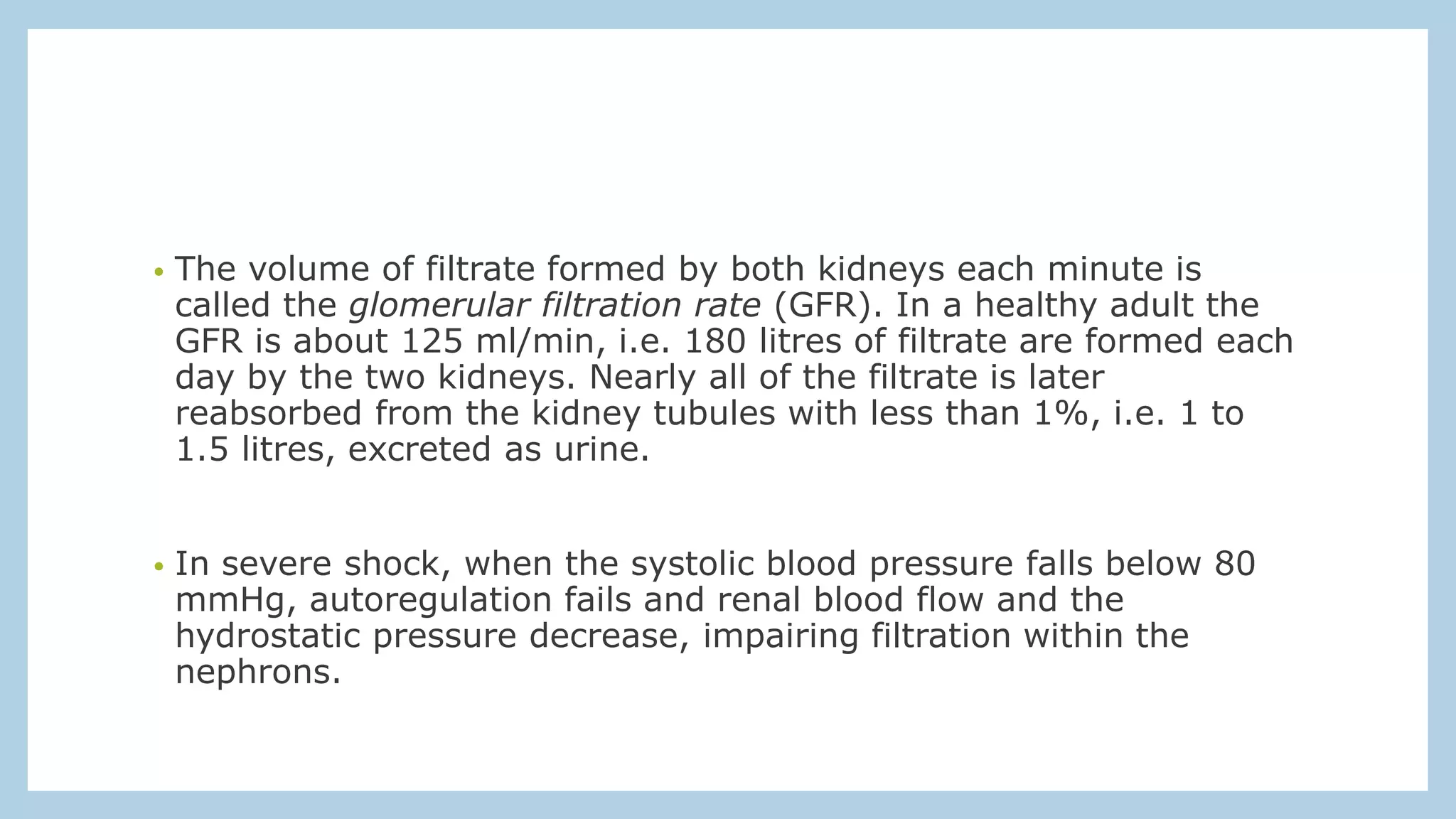 • The volume of filtrate formed by both kidneys each minute is
called the glomerular filtration rate (GFR). In a healthy adult the
GFR is about 125 ml/min, i.e. 180 litres of filtrate are formed each
day by the two kidneys. Nearly all of the filtrate is later
reabsorbed from the kidney tubules with less than 1%, i.e. 1 to
1.5 litres, excreted as urine.
• In severe shock, when the systolic blood pressure falls below 80
mmHg, autoregulation fails and renal blood flow and the
hydrostatic pressure decrease, impairing filtration within the
nephrons.
 