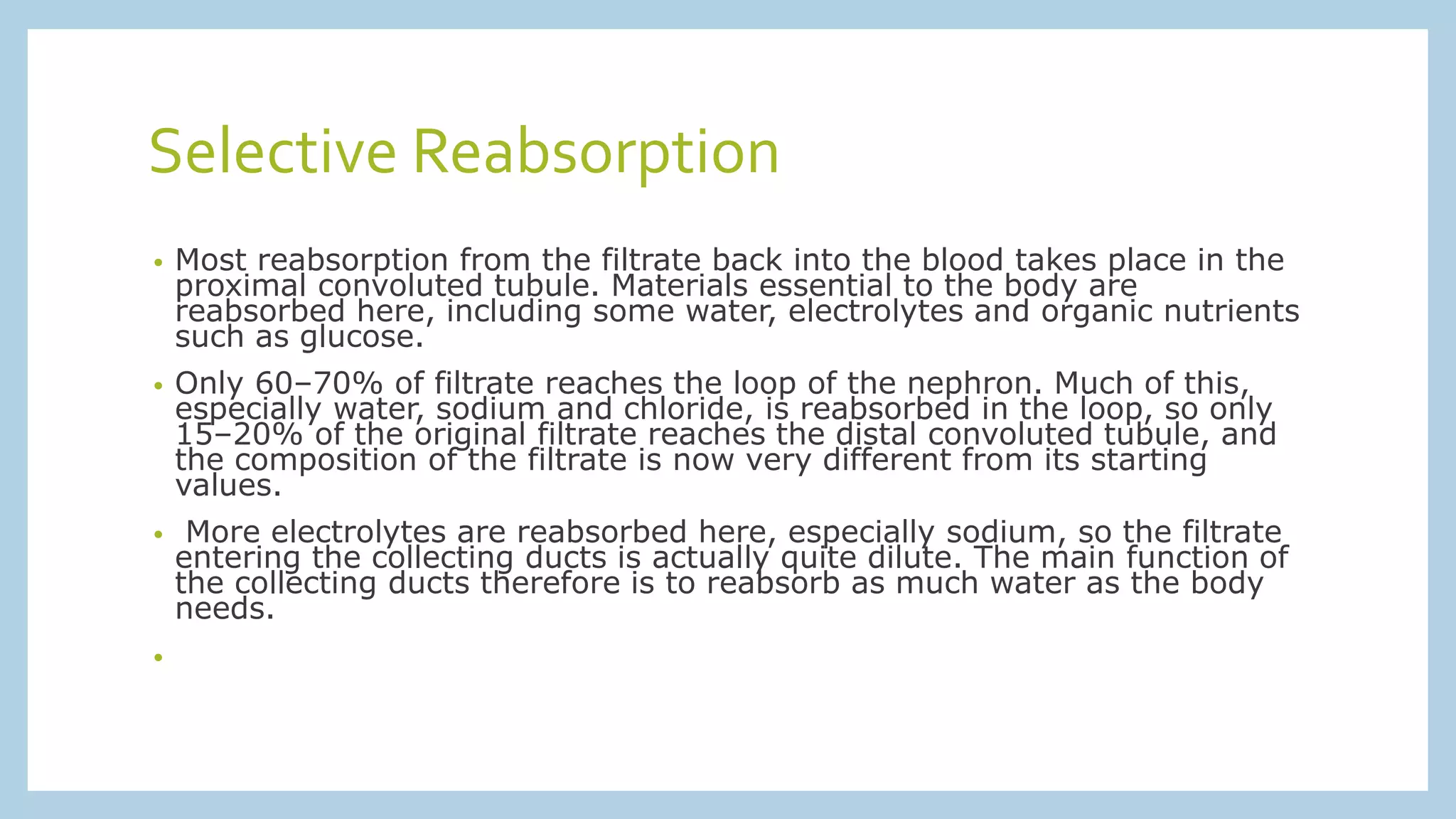 Selective Reabsorption
• Most reabsorption from the filtrate back into the blood takes place in the
proximal convoluted tubule. Materials essential to the body are
reabsorbed here, including some water, electrolytes and organic nutrients
such as glucose.
• Only 60–70% of filtrate reaches the loop of the nephron. Much of this,
especially water, sodium and chloride, is reabsorbed in the loop, so only
15–20% of the original filtrate reaches the distal convoluted tubule, and
the composition of the filtrate is now very different from its starting
values.
• More electrolytes are reabsorbed here, especially sodium, so the filtrate
entering the collecting ducts is actually quite dilute. The main function of
the collecting ducts therefore is to reabsorb as much water as the body
needs.
•
 
