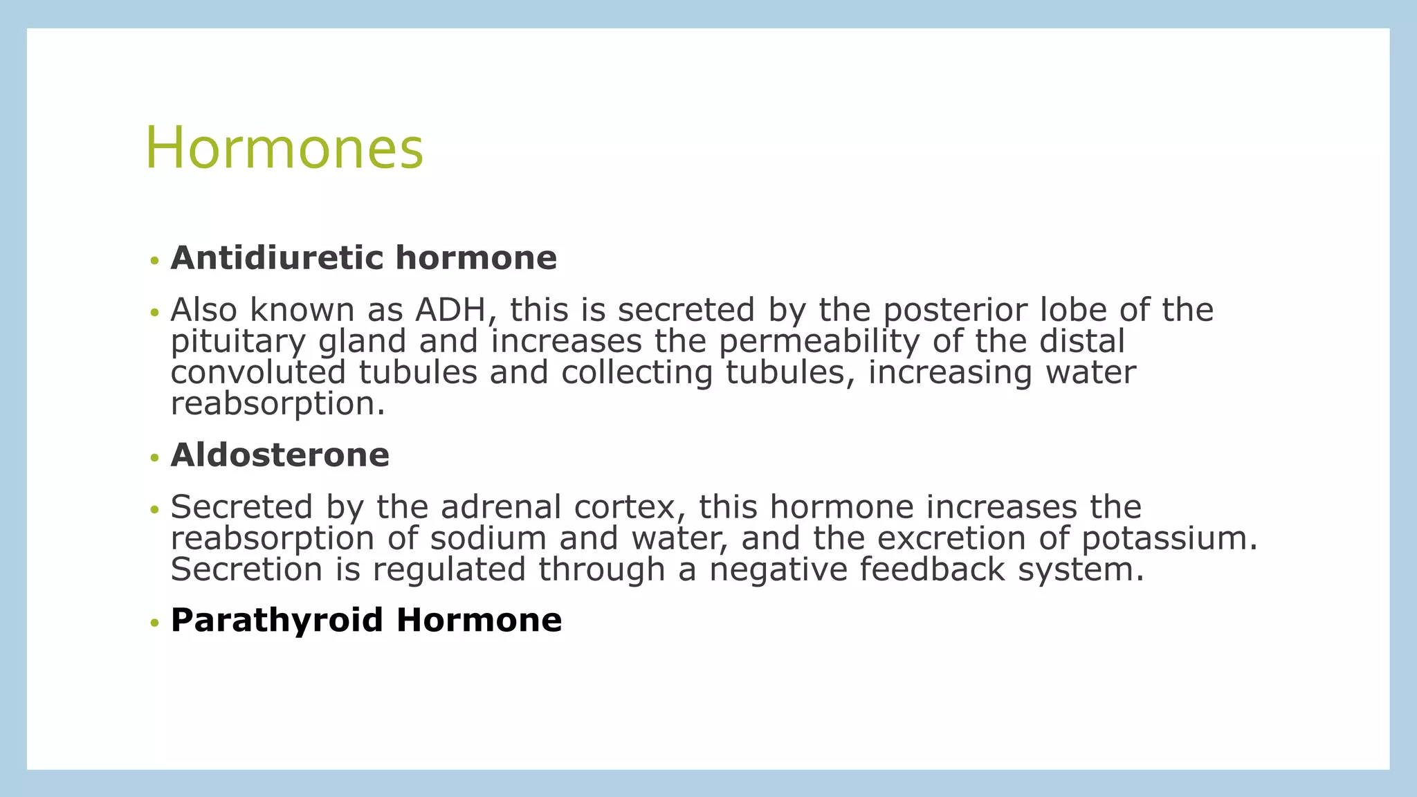 Hormones
• Antidiuretic hormone
• Also known as ADH, this is secreted by the posterior lobe of the
pituitary gland and increases the permeability of the distal
convoluted tubules and collecting tubules, increasing water
reabsorption.
• Aldosterone
• Secreted by the adrenal cortex, this hormone increases the
reabsorption of sodium and water, and the excretion of potassium.
Secretion is regulated through a negative feedback system.
• Parathyroid Hormone
 