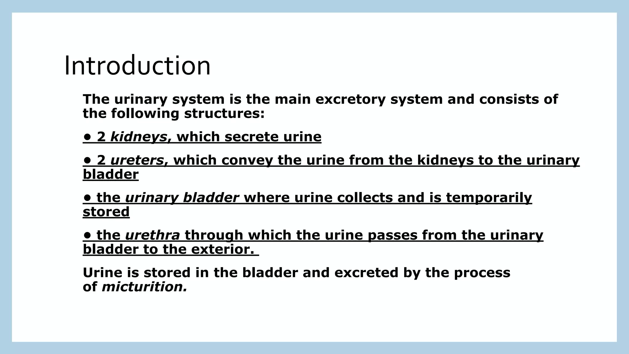 The urinary system is the main excretory system and consists of
the following structures:
• 2 kidneys, which secrete urine
• 2 ureters, which convey the urine from the kidneys to the urinary
bladder
• the urinary bladder where urine collects and is temporarily
stored
• the urethra through which the urine passes from the urinary
bladder to the exterior.
Urine is stored in the bladder and excreted by the process
of micturition.
Introduction
 