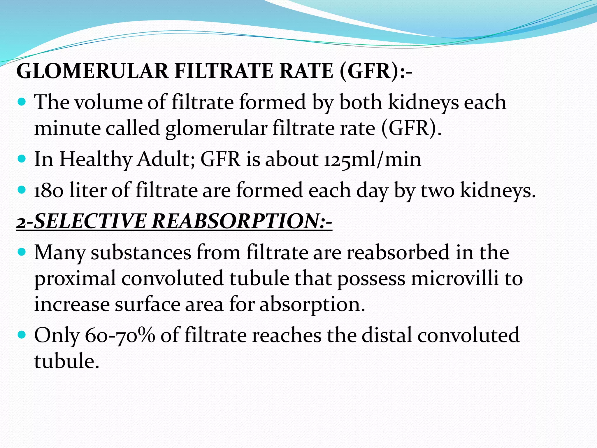 GLOMERULAR FILTRATE RATE (GFR):-
 The volume of filtrate formed by both kidneys each
minute called glomerular filtrate rate (GFR).
 In Healthy Adult; GFR is about 125ml/min
 180 liter of filtrate are formed each day by two kidneys.
2-SELECTIVE REABSORPTION:-
 Many substances from filtrate are reabsorbed in the
proximal convoluted tubule that possess microvilli to
increase surface area for absorption.
 Only 60-70% of filtrate reaches the distal convoluted
tubule.
 