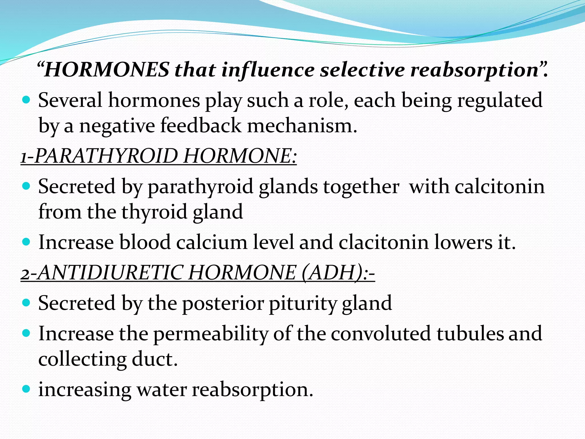 “HORMONES that influence selective reabsorption”.
 Several hormones play such a role, each being regulated
by a negative feedback mechanism.
1-PARATHYROID HORMONE:
 Secreted by parathyroid glands together with calcitonin
from the thyroid gland
 Increase blood calcium level and clacitonin lowers it.
2-ANTIDIURETIC HORMONE (ADH):-
 Secreted by the posterior piturity gland
 Increase the permeability of the convoluted tubules and
collecting duct.
 increasing water reabsorption.
 
