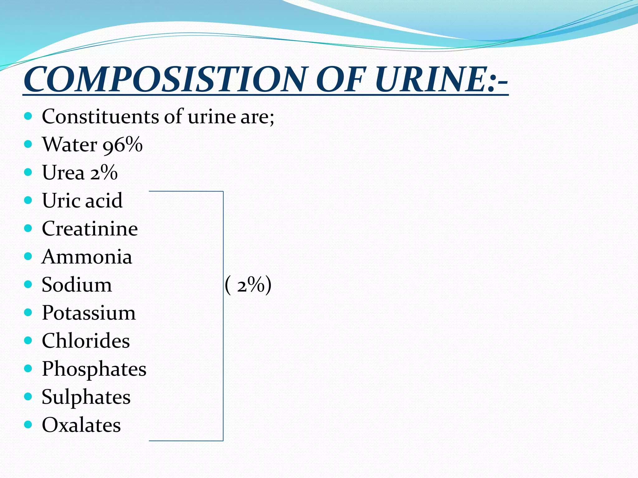 COMPOSISTION OF URINE:-
 Constituents of urine are;
 Water 96%
 Urea 2%
 Uric acid
 Creatinine
 Ammonia
 Sodium ( 2%)
 Potassium
 Chlorides
 Phosphates
 Sulphates
 Oxalates
 