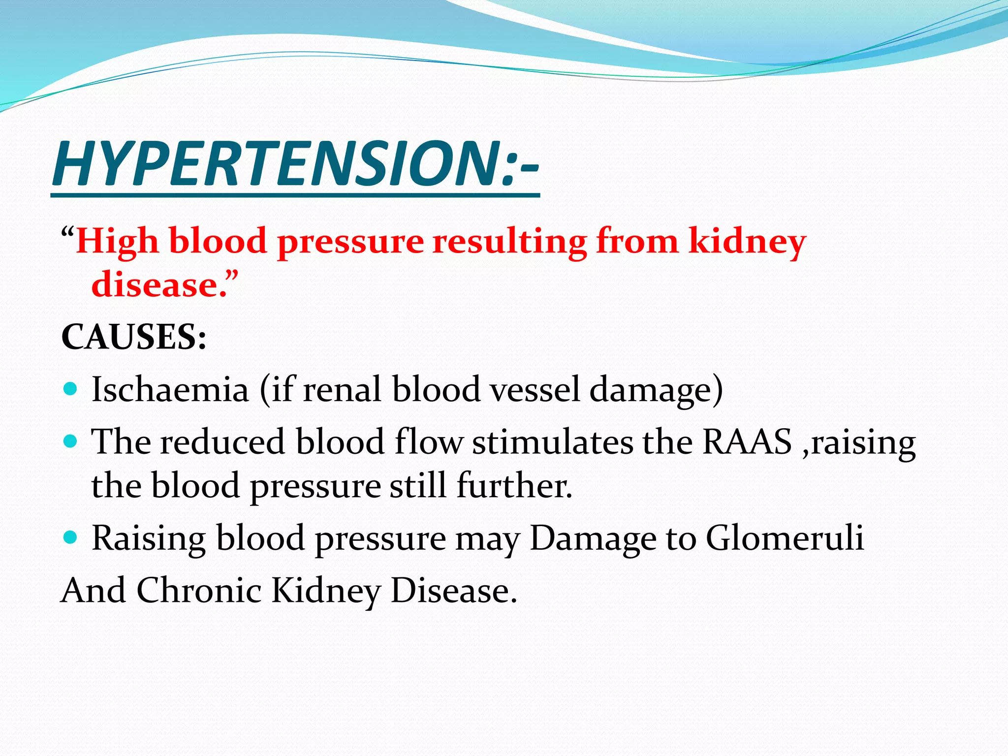 HYPERTENSION:-
“High blood pressure resulting from kidney
disease.”
CAUSES:
 Ischaemia (if renal blood vessel damage)
 The reduced blood flow stimulates the RAAS ,raising
the blood pressure still further.
 Raising blood pressure may Damage to Glomeruli
And Chronic Kidney Disease.
 
