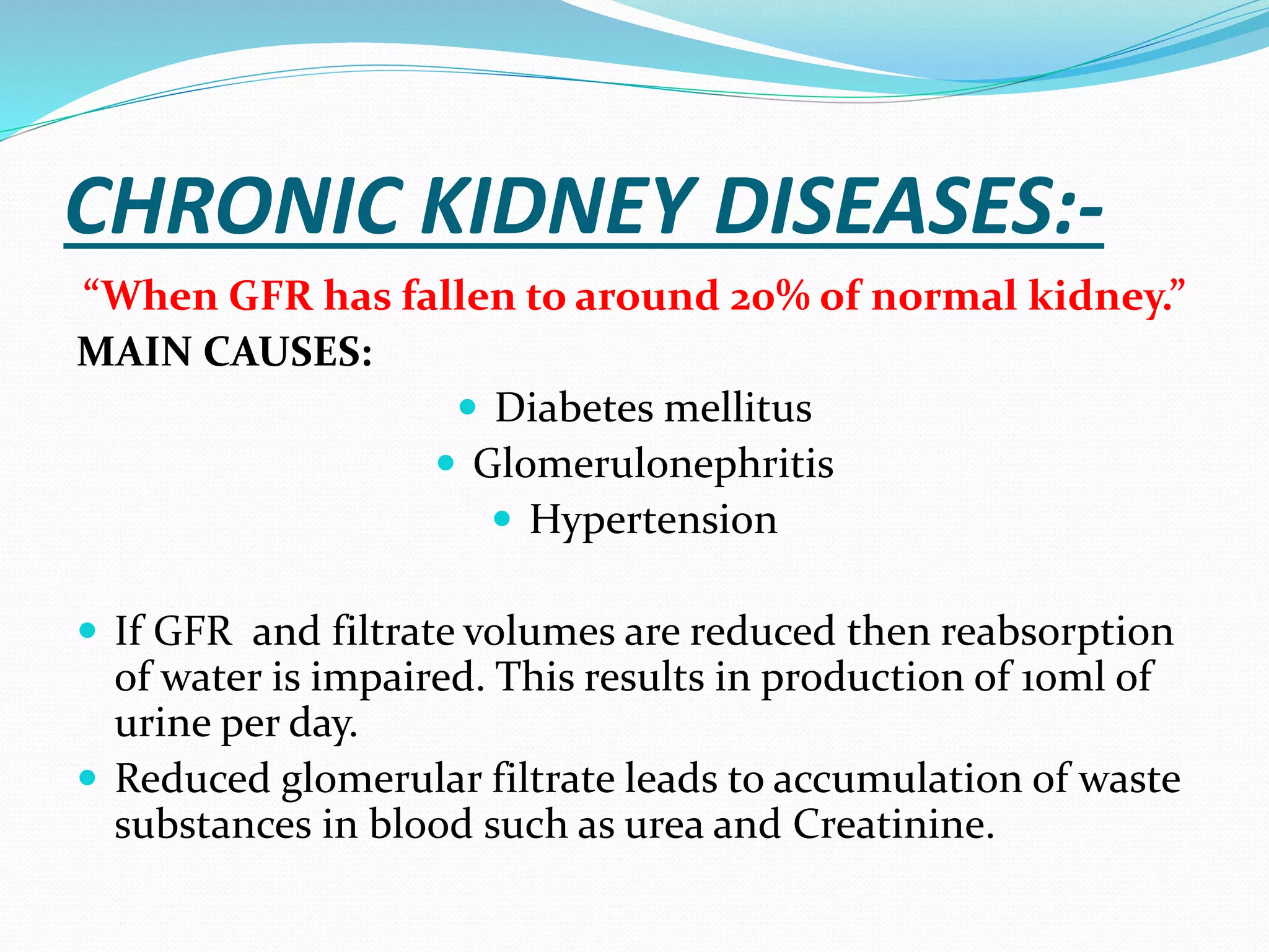 CHRONIC KIDNEY DISEASES:-
“When GFR has fallen to around 20% of normal kidney.”
MAIN CAUSES:
 Diabetes mellitus
 Glomerulonephritis
 Hypertension
 If GFR and filtrate volumes are reduced then reabsorption
of water is impaired. This results in production of 10ml of
urine per day.
 Reduced glomerular filtrate leads to accumulation of waste
substances in blood such as urea and Creatinine.
 