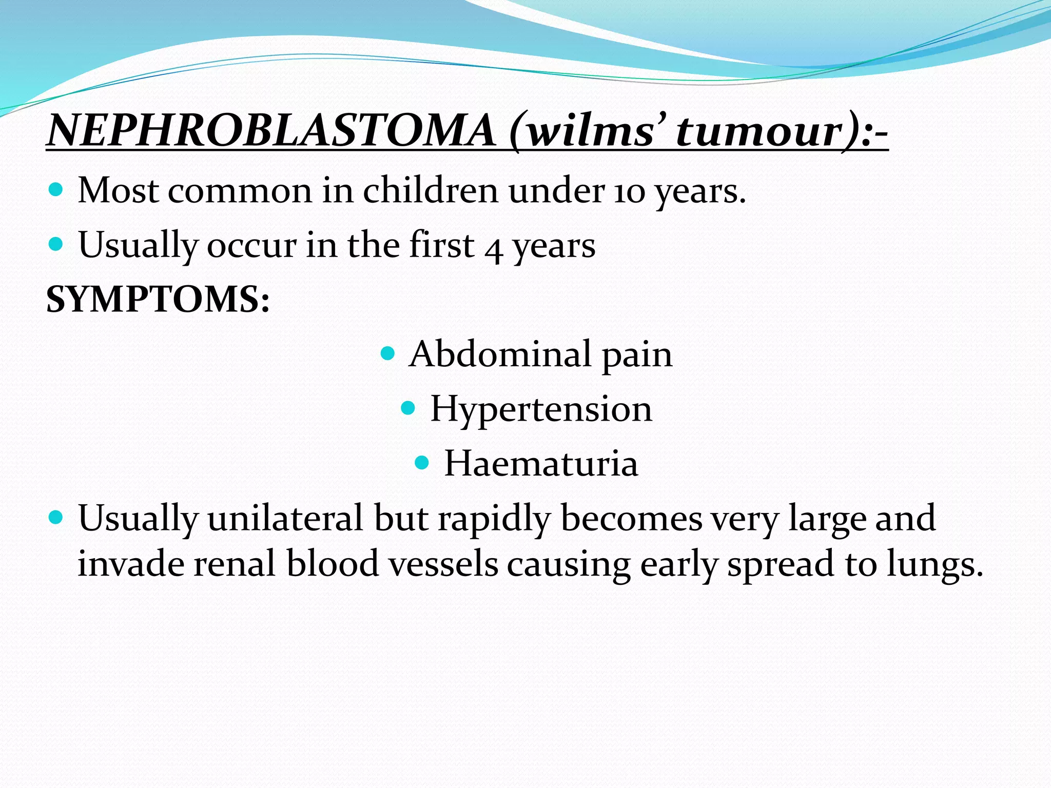NEPHROBLASTOMA (wilms’ tumour):-
 Most common in children under 10 years.
 Usually occur in the first 4 years
SYMPTOMS:
 Abdominal pain
 Hypertension
 Haematuria
 Usually unilateral but rapidly becomes very large and
invade renal blood vessels causing early spread to lungs.
 