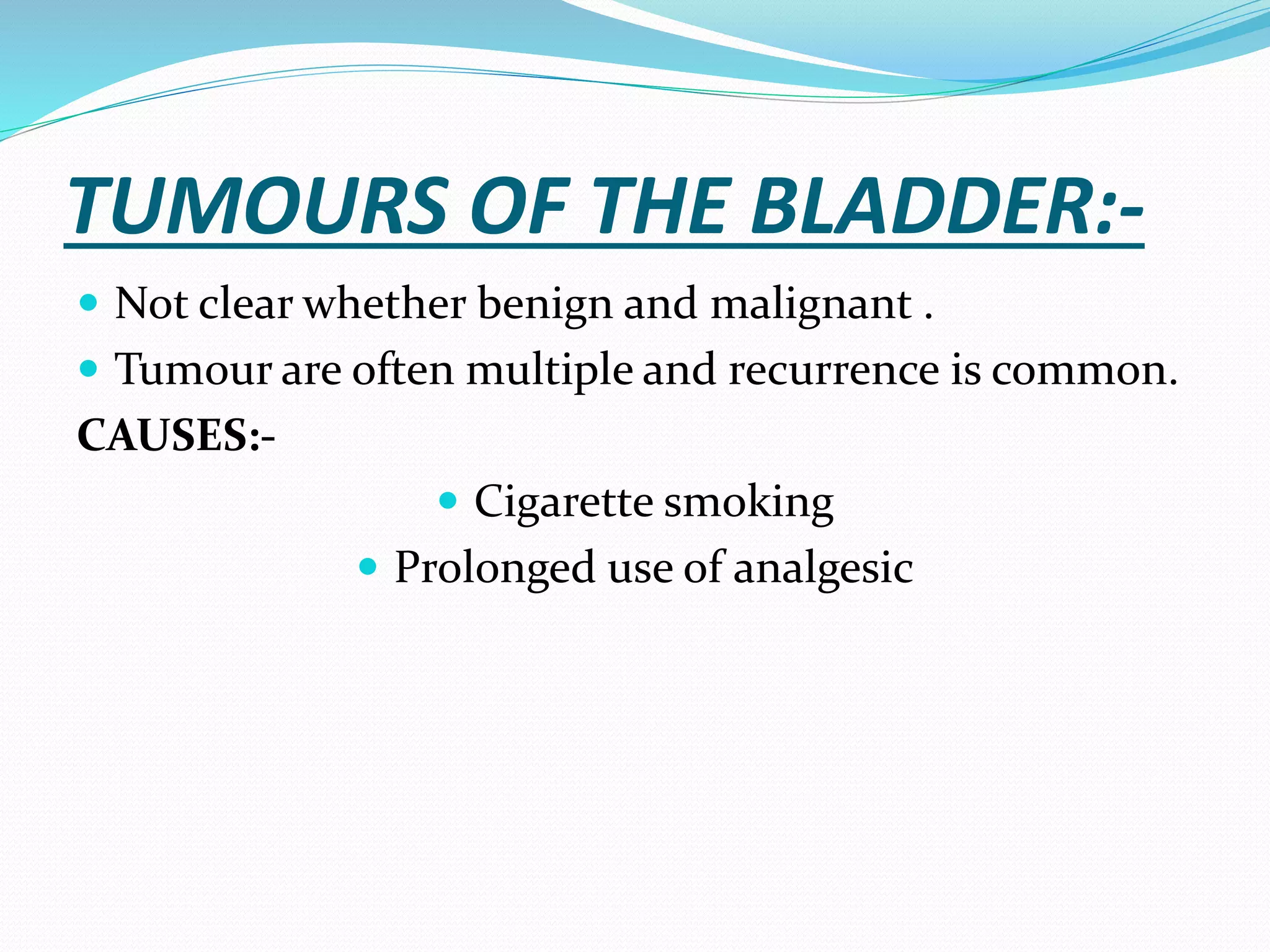 TUMOURS OF THE BLADDER:-
 Not clear whether benign and malignant .
 Tumour are often multiple and recurrence is common.
CAUSES:-
 Cigarette smoking
 Prolonged use of analgesic
 