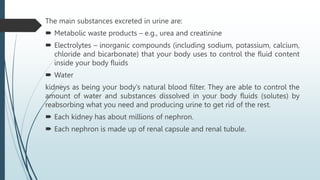 The main substances excreted in urine are:
 Metabolic waste products – e.g., urea and creatinine
 Electrolytes – inorganic compounds (including sodium, potassium, calcium,
chloride and bicarbonate) that your body uses to control the fluid content
inside your body fluids
 Water
kidneys as being your body’s natural blood filter. They are able to control the
amount of water and substances dissolved in your body fluids (solutes) by
reabsorbing what you need and producing urine to get rid of the rest.
 Each kidney has about millions of nephron.
 Each nephron is made up of renal capsule and renal tubule.
 
