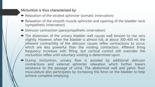 Micturition is thus characterized by:
 Relaxation of the striated sphincter (somatic innervation)
 Relaxation of the smooth muscle sphincter and opening of the bladder neck
(sympathetic innervation)
 Detrusor contraction (parasympathetic innervation)
 The distension of the urinary bladder wall causes wall tension to rise very
slightly. However, when the bladder is almost full, at about 300-400 ml, the
inherent contractility of the detrusor causes reflex contractions to occur,
which are less powerful than the voiding contraction. Afferent firing
frequency increases with filling, but cortical control still overrides the
micturition reflex until voluntary voiding is determined upon.
 During micturition, urinary flow is assisted by additional detrusor
contractions and external sphincter relaxation which further lowers
resistance to the passage of urine. The abdominal wall and pelvic floor
musculature also participates by increasing the force on the bladder to help
achieve complete emptying.
 