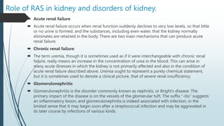 Role of RAS in kidney and disorders of kidney.
 Acute renal failure
 Acute renal failure occurs when renal function suddenly declines to very low levels, so that little
or no urine is formed, and the substances, including even water, that the kidney normally
eliminates are retained in the body. There are two main mechanisms that can produce acute
renal failure.
 Chronic renal failure
 The term uremia, though it is sometimes used as if it were interchangeable with chronic renal
failure, really means an increase in the concentration of urea in the blood. This can arise in
many acute illnesses in which the kidney is not primarily affected and also in the condition of
acute renal failure described above. Uremia ought to represent a purely chemical statement,
but it is sometimes used to denote a clinical picture, that of severe renal insufficiency.
 Glomerulonephritis
 Glomerulonephritis is the disorder commonly known as nephritis, or Bright’s disease. The
primary impact of the disease is on the vessels of the glomerular tuft. The suffix “-itis” suggests
an inflammatory lesion, and glomerulonephritis is indeed associated with infection, in the
limited sense that it may begin soon after a streptococcal infection and may be aggravated in
its later course by infections of various kinds.
 