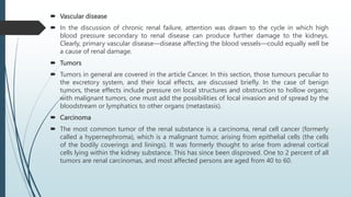  Vascular disease
 In the discussion of chronic renal failure, attention was drawn to the cycle in which high
blood pressure secondary to renal disease can produce further damage to the kidneys.
Clearly, primary vascular disease—disease affecting the blood vessels—could equally well be
a cause of renal damage.
 Tumors
 Tumors in general are covered in the article Cancer. In this section, those tumours peculiar to
the excretory system, and their local effects, are discussed briefly. In the case of benign
tumors, these effects include pressure on local structures and obstruction to hollow organs;
with malignant tumors, one must add the possibilities of local invasion and of spread by the
bloodstream or lymphatics to other organs (metastasis).
 Carcinoma
 The most common tumor of the renal substance is a carcinoma, renal cell cancer (formerly
called a hypernephroma), which is a malignant tumor, arising from epithelial cells (the cells
of the bodily coverings and linings). It was formerly thought to arise from adrenal cortical
cells lying within the kidney substance. This has since been disproved. One to 2 percent of all
tumors are renal carcinomas, and most affected persons are aged from 40 to 60.
 