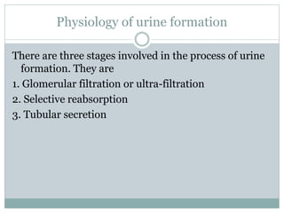 There are three stages involved in the process of urine
formation. They are
1. Glomerular filtration or ultra-filtration
2. Selective reabsorption
3. Tubular secretion
Physiology of urine formation
 