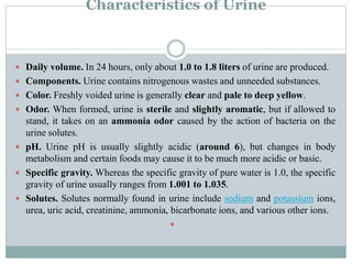 Characteristics of Urine
 Daily volume. In 24 hours, only about 1.0 to 1.8 liters of urine are produced.
 Components. Urine contains nitrogenous wastes and unneeded substances.
 Color. Freshly voided urine is generally clear and pale to deep yellow.
 Odor. When formed, urine is sterile and slightly aromatic, but if allowed to
stand, it takes on an ammonia odor caused by the action of bacteria on the
urine solutes.
 pH. Urine pH is usually slightly acidic (around 6), but changes in body
metabolism and certain foods may cause it to be much more acidic or basic.
 Specific gravity. Whereas the specific gravity of pure water is 1.0, the specific
gravity of urine usually ranges from 1.001 to 1.035.
 Solutes. Solutes normally found in urine include sodium and potassium ions,
urea, uric acid, creatinine, ammonia, bicarbonate ions, and various other ions.

 