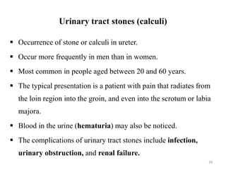 Urinary tract stones (calculi)
 Occurrence of stone or calculi in ureter.
 Occur more frequently in men than in women.
 Most common in people aged between 20 and 60 years.
 The typical presentation is a patient with pain that radiates from
the loin region into the groin, and even into the scrotum or labia
majora.
 Blood in the urine (hematuria) may also be noticed.
 The complications of urinary tract stones include infection,
urinary obstruction, and renal failure.
29
 