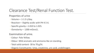 Clearance Test/Renal Function Test.
Properties of urine
◦ Volume— 1-1.5 L/day.
◦ Reaction— Slightly acidic with PH 4.5-6.
◦ Specific gravity—1.010 to 1.025.
◦ Osmolarity— 1200 mOsm/L.
Examination of urine.
◦ Colour- Pale Yellow.
◦ Odour- Mild aromatic and ammonia like on standing.
◦ Total solid content- 30 to 70 g/lit.
◦ Organic Constituents- Urea, creatinine, uric acid, urobilinogen.
 