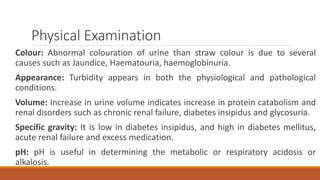 Physical Examination
Colour: Abnormal colouration of urine than straw colour is due to several
causes such as Jaundice, Haematouria, haemoglobinuria.
Appearance: Turbidity appears in both the physiological and pathological
conditions.
Volume: Increase in urine volume indicates increase in protein catabolism and
renal disorders such as chronic renal failure, diabetes insipidus and glycosuria.
Specific gravity: It is low in diabetes insipidus, and high in diabetes mellitus,
acute renal failure and excess medication.
pH: pH is useful in determining the metabolic or respiratory acidosis or
alkalosis.
 